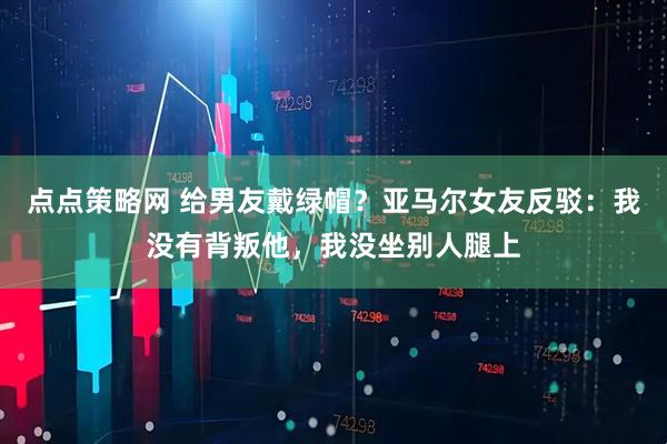 点点策略网 给男友戴绿帽？亚马尔女友反驳：我没有背叛他，我没坐别人腿上