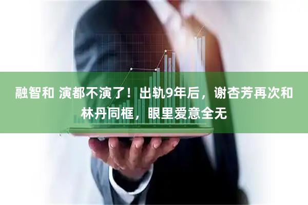 融智和 演都不演了！出轨9年后，谢杏芳再次和林丹同框，眼里爱意全无