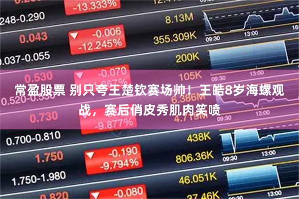 常盈股票 别只夸王楚钦赛场帅！王皓8岁海螺观战，赛后俏皮秀肌肉笑喷