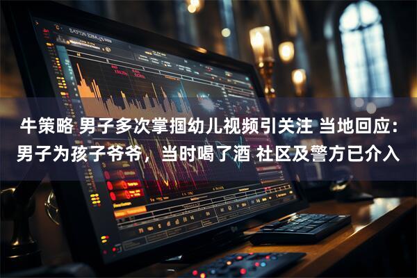 牛策略 男子多次掌掴幼儿视频引关注 当地回应：男子为孩子爷爷，当时喝了酒 社区及警方已介入