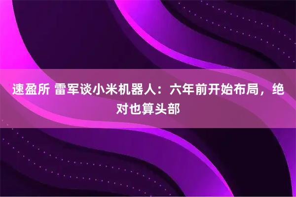 速盈所 雷军谈小米机器人：六年前开始布局，绝对也算头部