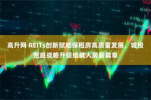 高升网 REITs创新赋能保租房高质量发展，城投宽庭战略升级绘就人居新篇章