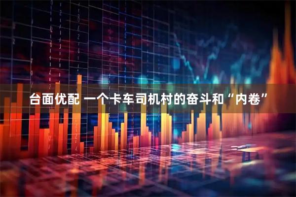 台面优配 一个卡车司机村的奋斗和“内卷”