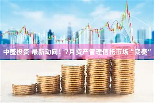 中盛投资 最新动向！7月资产管理信托市场“变奏”