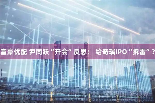 富豪优配 尹同跃“开会”反思： 给奇瑞IPO“拆雷”？