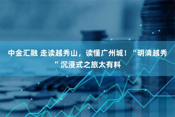 中金汇融 走读越秀山，读懂广州城！“明清越秀”沉浸式之旅太有料