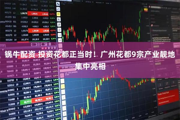 锅牛配资 投资花都正当时！广州花都9宗产业靓地集中亮相