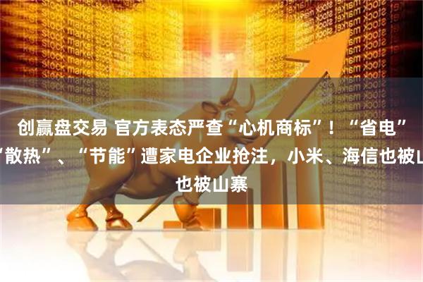 创赢盘交易 官方表态严查“心机商标”！“省电”、“散热”、“节能”遭家电企业抢注，小米、海信也被山寨