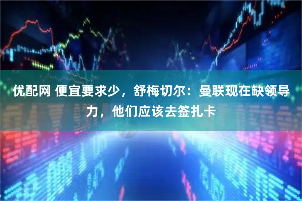 优配网 便宜要求少，舒梅切尔：曼联现在缺领导力，他们应该去签扎卡