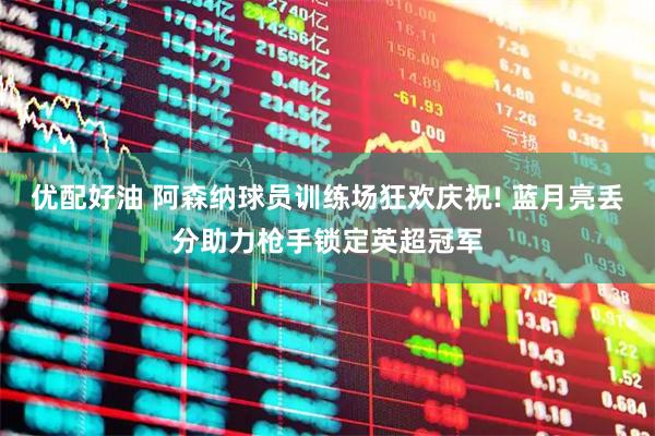 优配好油 阿森纳球员训练场狂欢庆祝! 蓝月亮丢分助力枪手锁定英超冠军