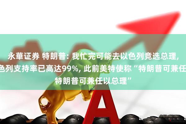 永華证券 特朗普: 我忙完可能去以色列竞选总理, 我在以色列支持率已高达99%, 此前美特使称“特朗普可兼任以总理”