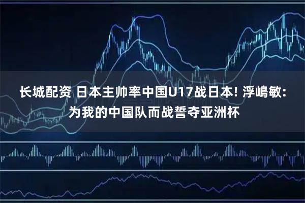 长城配资 日本主帅率中国U17战日本! 浮嶋敏: 为我的中国队而战誓夺亚洲杯