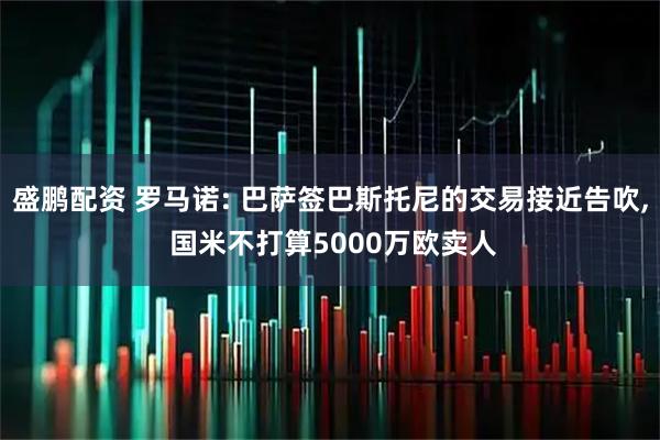 盛鹏配资 罗马诺: 巴萨签巴斯托尼的交易接近告吹, 国米不打算5000万欧卖人