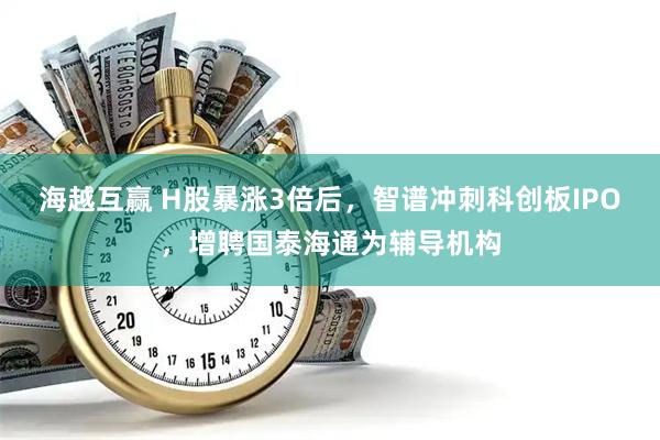 海越互赢 H股暴涨3倍后，智谱冲刺科创板IPO，增聘国泰海通为辅导机构