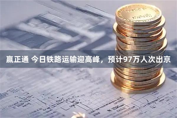 赢正通 今日铁路运输迎高峰，预计97万人次出京